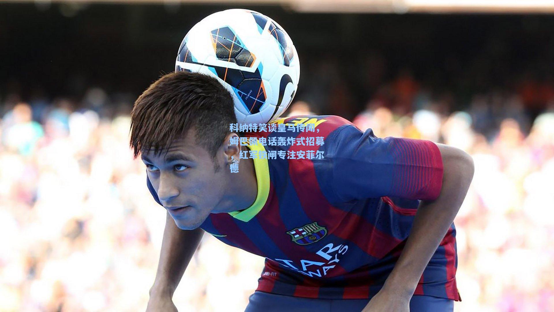 科纳特笑谈皇马传闻，姆巴佩电话轰炸式招募，红军铁闸专注安菲尔德